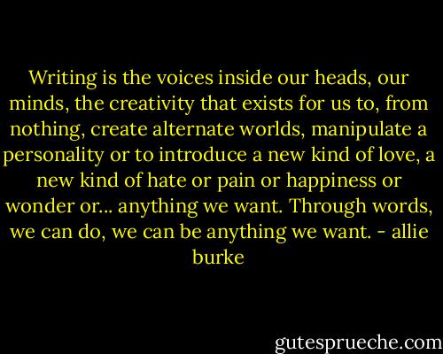 Writing is the voices inside our heads, our minds, the creativity that exists for us to, from nothing, create alternate worlds, manipulate a personality or to introduce a new kind of love, a new kind of hate or pain or happiness or wonder or... anything we want. Through words, we can do, we can be anything we want. - allie burke