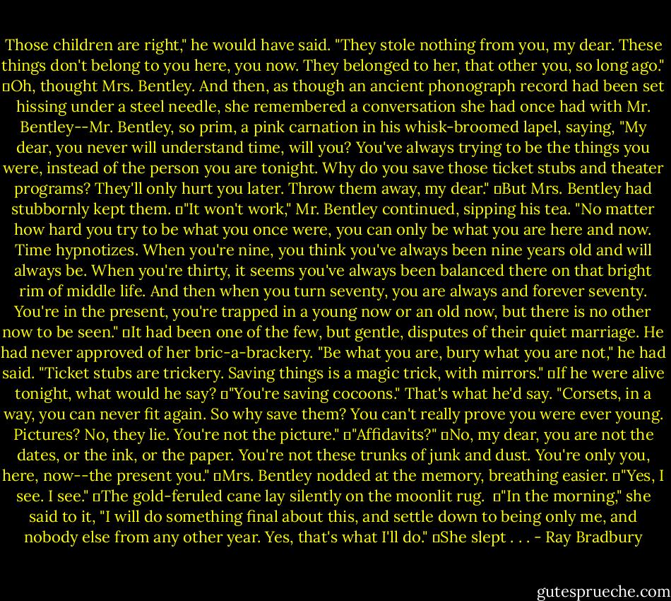 Those children are right," he would have said. "They stole nothing from you, my dear. These things don't belong to you here, you now. They belonged to her, that other you, so long ago."<br />	Oh, thought Mrs. Bentley. And then, as though an ancient phonograph record had been set hissing under a steel needle, she remembered a conversation she had once had with Mr. Bentley--Mr. Bentley, so prim, a pink carnation in his whisk-broomed lapel, saying, "My dear, you never will understand time, will you? You've always trying to be the things you were, instead of the person you are tonight. Why do you save those ticket stubs and theater programs? They'll only hurt you later. Throw them away, my dear."<br />	But Mrs. Bentley had stubbornly kept them.<br />	"It won't work," Mr. Bentley continued, sipping his tea. "No matter how hard you try to be what you once were, you can only be what you are here and now. Time hypnotizes. When you're nine, you think you've always been nine years old and will always be. When you're thirty, it seems you've always been balanced there on that bright rim of middle life. And then when you turn seventy, you are always and forever seventy. You're in the present, you're trapped in a young now or an old now, but there is no other now to be seen."<br />	It had been one of the few, but gentle, disputes of their quiet marriage. He had never approved of her bric-a-brackery. "Be what you are, bury what you are not," he had said. "Ticket stubs are trickery. Saving things is a magic trick, with mirrors."<br />	If he were alive tonight, what would he say?<br />	"You're saving cocoons." That's what he'd say. "Corsets, in a way, you can never fit again. So why save them? You can't really prove you were ever young. Pictures? No, they lie. You're not the picture."<br />	"Affidavits?"<br />	No, my dear, you are not the dates, or the ink, or the paper. You're not these trunks of junk and dust. You're only you, here, now--the present you."<br />	Mrs. Bentley nodded at the memory, breathing easier.<br />	"Yes, I see. I see."<br />	The gold-feruled cane lay silently on the moonlit rug. <br />	"In the morning," she said to it, "I will do something final about this, and settle down to being only me, and nobody else from any other year. Yes, that's what I'll do."<br />	She slept . . . - Ray Bradbury