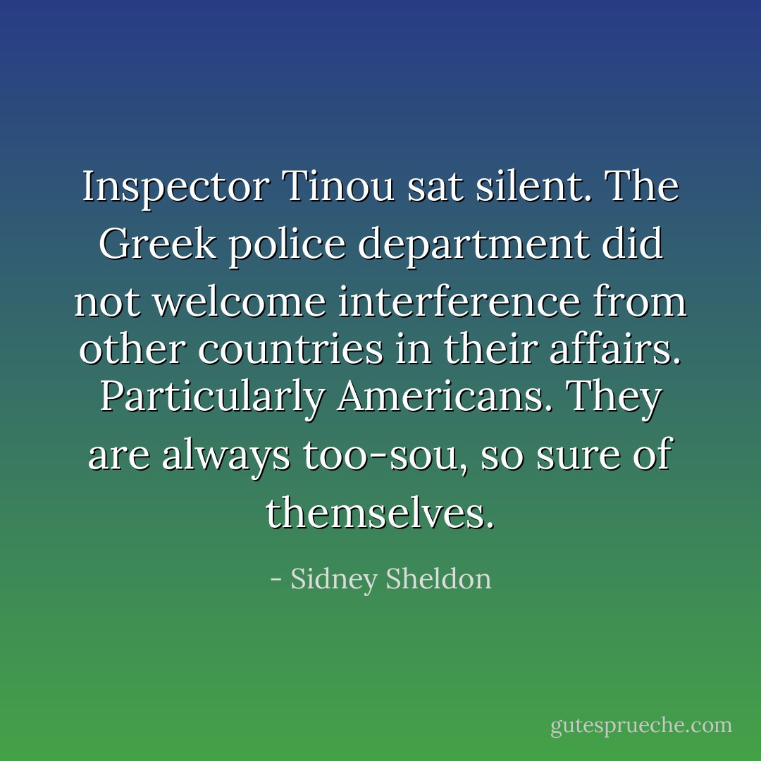 Inspector Tinou sat silent. The Greek police department did not welcome interference from other countries in their affairs. Particularly Americans. They are always too-sou, so sure of themselves. - Sidney Sheldon