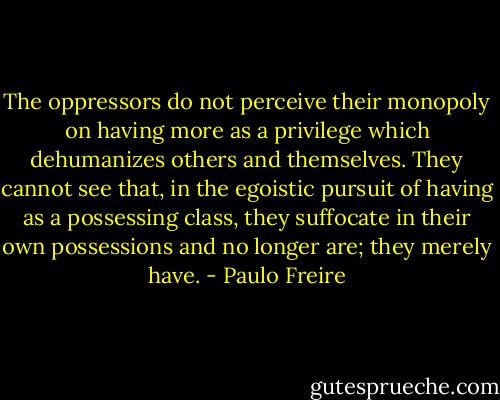 The oppressors do not perceive their monopoly on having more as a privilege which dehumanizes others and themselves. They cannot see that, in the egoistic pursuit of having as a possessing class, they suffocate in their own possessions and no longer are; they merely have. - Paulo Freire