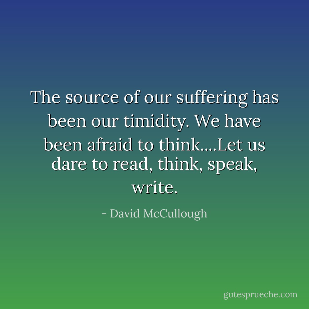 The source of our suffering has been our timidity. We have been afraid to think....Let us dare to read, think, speak, write. - David McCullough