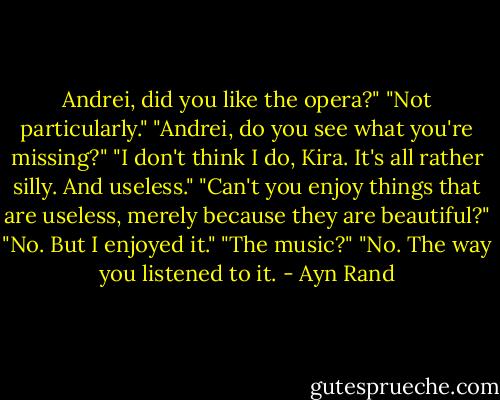 Andrei, did you like the opera?"<br />"Not particularly."<br />"Andrei, do you see what you're missing?"<br />"I don't think I do, Kira. It's all rather silly. And useless."<br />"Can't you enjoy things that are useless, merely because they are beautiful?"<br />"No. But I enjoyed it."<br />"The music?"<br />"No. The way you listened to it. - Ayn Rand