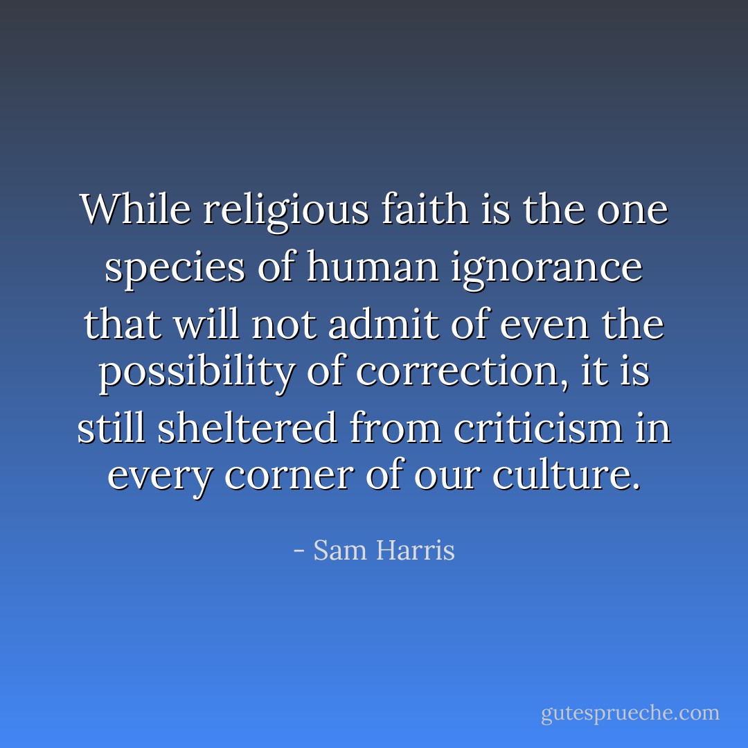 While religious faith is the one species of human ignorance that will not admit of even the possibility of correction, it is still sheltered from criticism in every corner of our culture. - Sam Harris