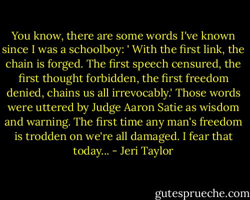 You know, there are some words I've known since I was a schoolboy: ' With the first link, the chain is forged. The first speech censured, the first thought forbidden, the first freedom denied, chains us all irrevocably.' Those words were uttered by Judge Aaron Satie as wisdom and warning. The first time any man's freedom is trodden on we're all damaged. I fear that today... - Jeri Taylor