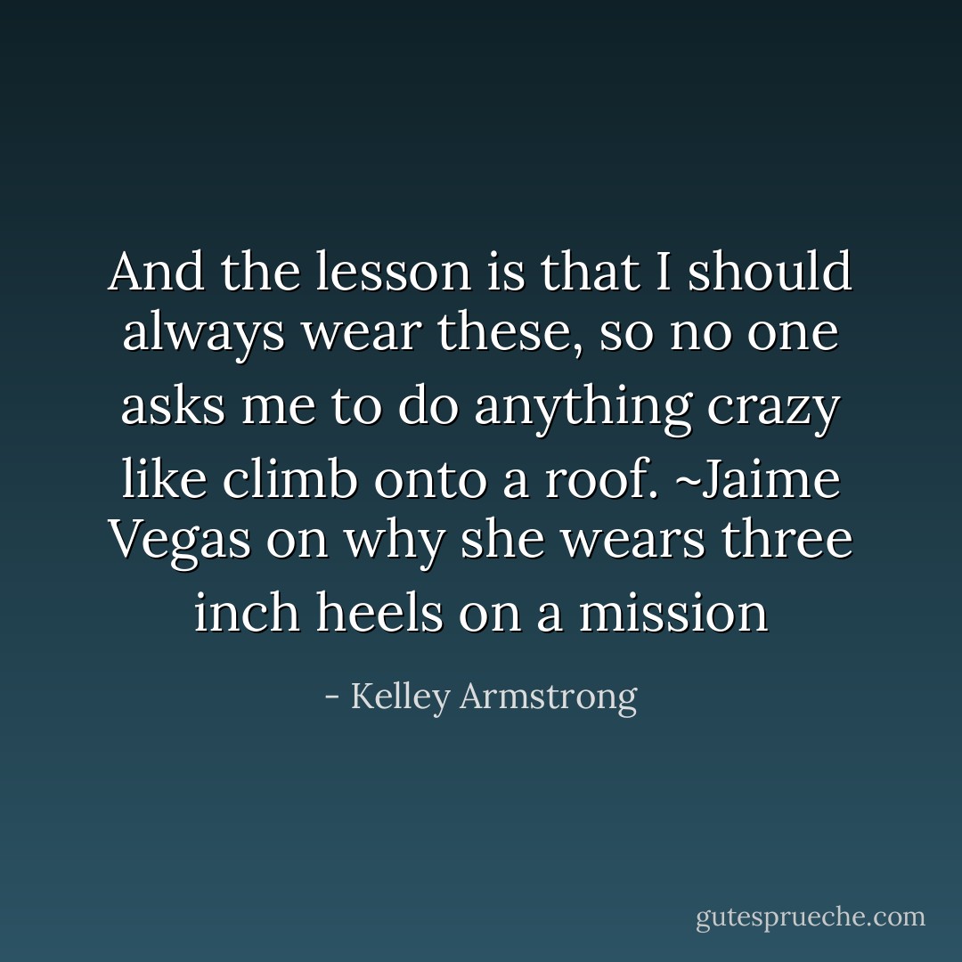 And the lesson is that I should always wear these, so no one asks me to do anything crazy like climb onto a roof. ~Jaime Vegas on why she wears three inch heels on a mission - Kelley Armstrong