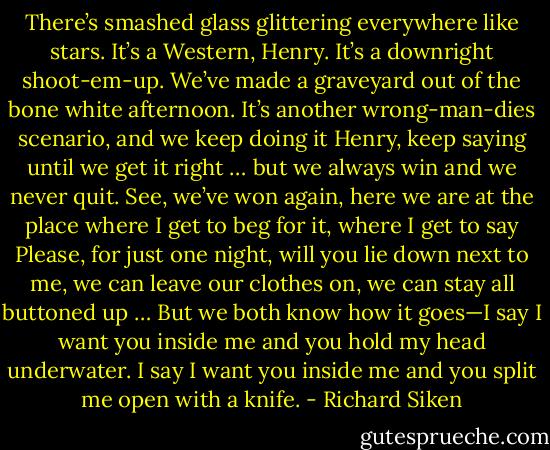 There’s smashed glass glittering everywhere like stars. It’s a Western,<br />Henry. It’s a downright shoot-em-up. We’ve made a graveyard<br />out of the bone white afternoon.<br />It’s another wrong-man-dies scenario, and we keep doing it Henry,<br />keep saying until we get it right … but we always win and we never quit.<br />See, we’ve won again,<br />here we are at the place where I get to beg for it, where I get to say Please,<br />for just one night, will you lie down next to me, we can leave our clothes on,<br />we can stay all buttoned up …<br />But we both know how it goes—I say I want you inside me and you hold<br />my head underwater. I say I want you inside me and you split me open<br />with a knife. - Richard Siken