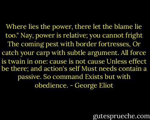Where lies the power, there let the blame lie too."<br />Nay, power is relative; you cannot fright<br />The coming pest with border fortresses,<br />Or catch your carp with subtle argument.<br />All force is twain in one: cause is not cause<br />Unless effect be there; and action's self<br />Must needs contain a passive. So command<br />Exists but with obedience. - George Eliot