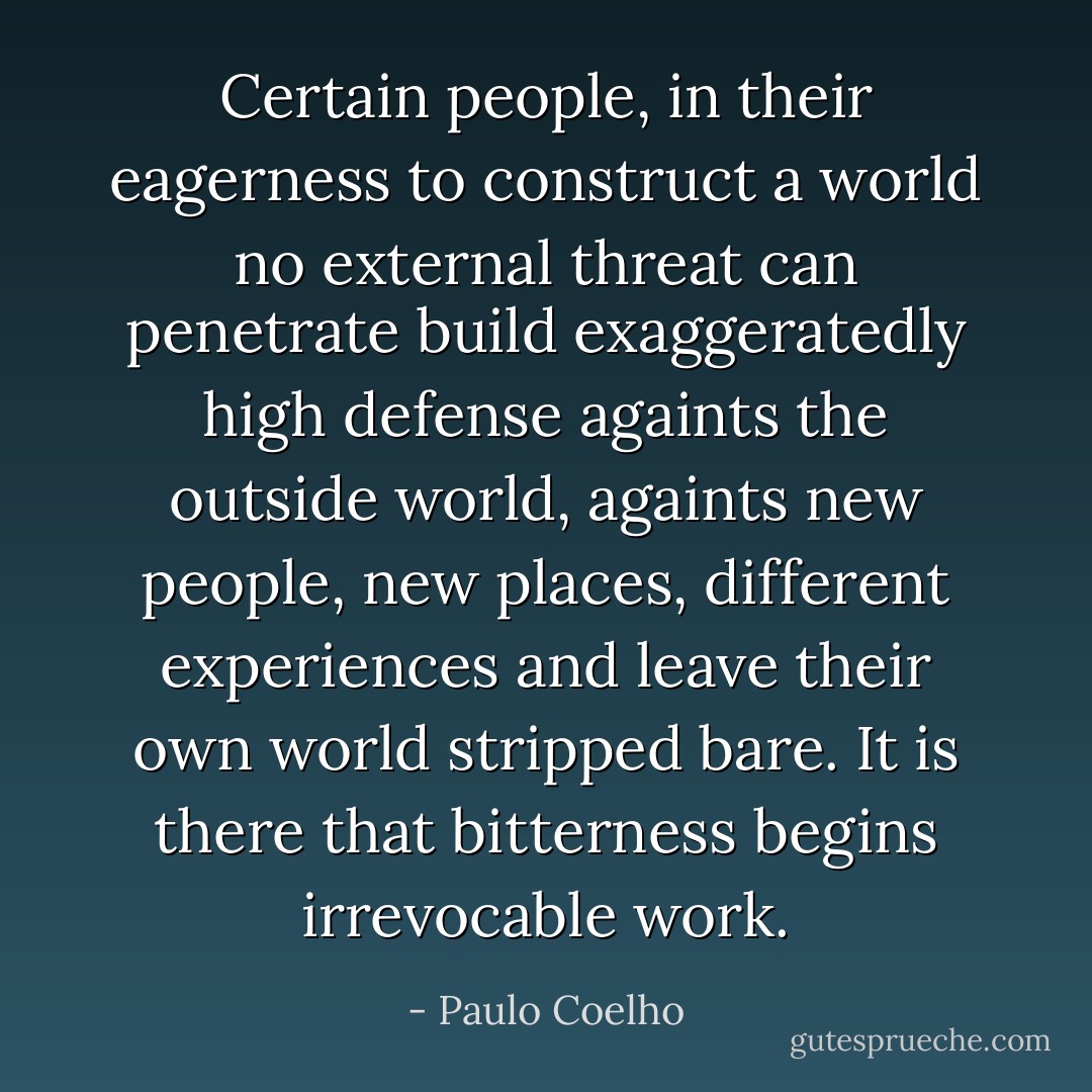 Certain people, in their eagerness to construct a world no external threat can penetrate build exaggeratedly high defense againts the outside world, againts new people, new places, different experiences and leave their own world stripped bare. It is there that bitterness begins irrevocable work. - Paulo Coelho