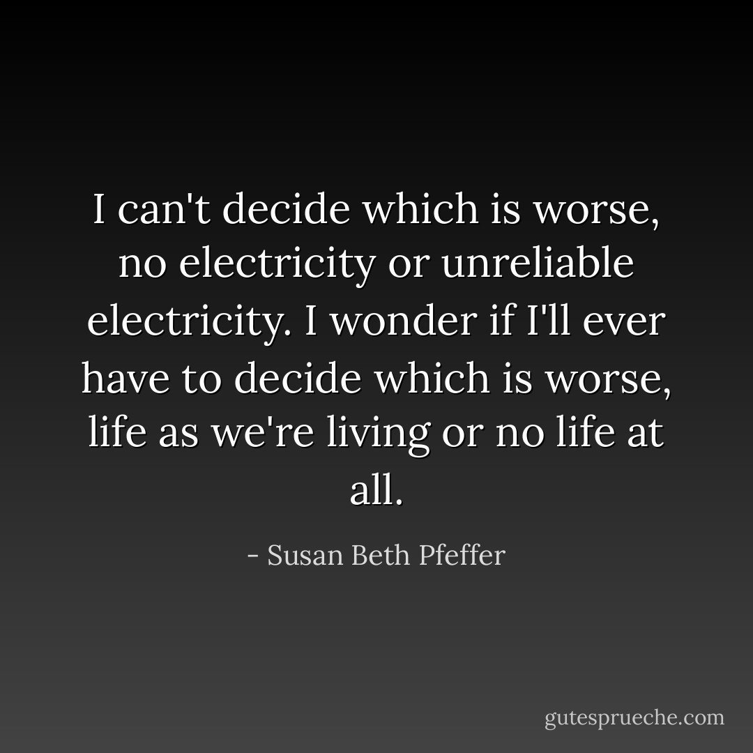 I can't decide which is worse, no electricity or unreliable electricity.<br />I wonder if I'll ever have to decide which is worse, life as we're living or no life at all. - Susan Beth Pfeffer