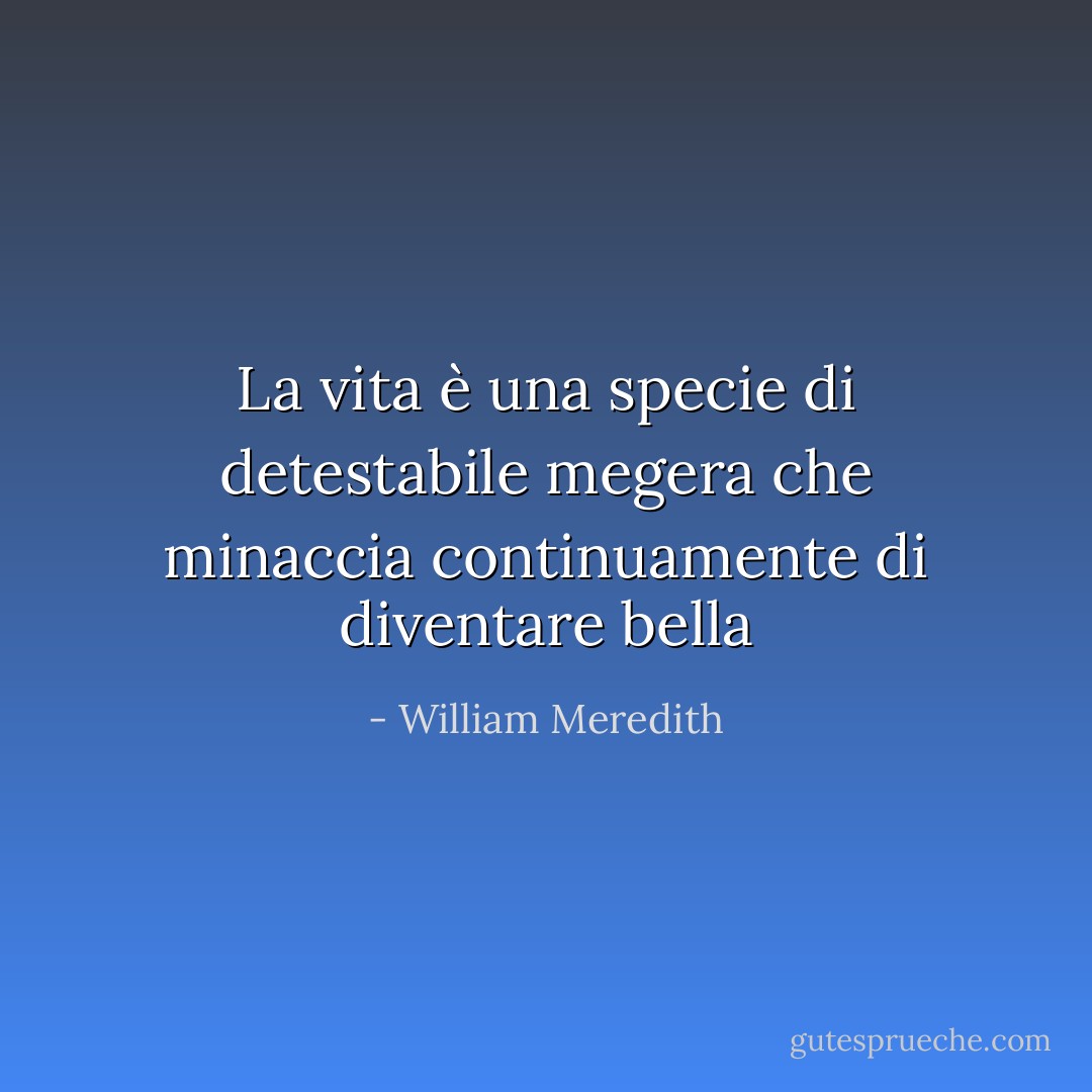 La vita è una specie di detestabile megera che minaccia continuamente di diventare bella - William Meredith