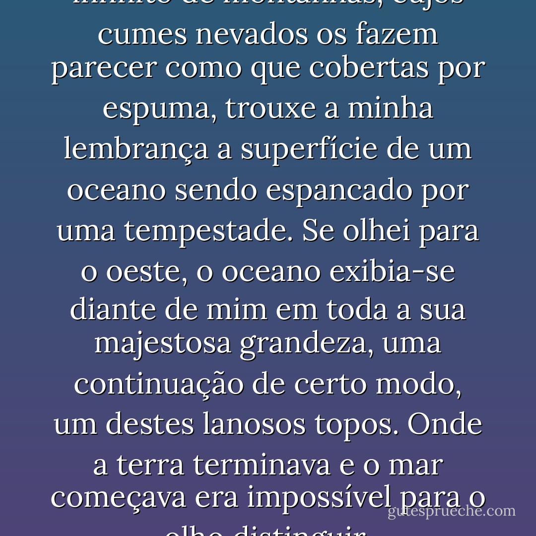 A ondulação deste número infinito de montanhas, cujos cumes nevados os fazem parecer como que cobertas por espuma, trouxe a minha lembrança a superfície de um oceano sendo espancado por uma tempestade. Se olhei para o oeste, o oceano exibia-se diante de mim em toda a sua majestosa grandeza, uma continuação de certo modo, um destes lanosos topos. Onde a terra terminava e o mar começava era impossível para o olho distinguir. - Jules Verne