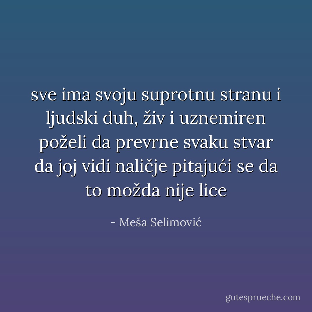 sve ima svoju suprotnu stranu<br />i ljudski duh, živ i uznemiren<br />poželi da prevrne svaku stvar<br />da joj vidi naličje<br />pitajući se<br />da to možda nije lice - Meša Selimović
