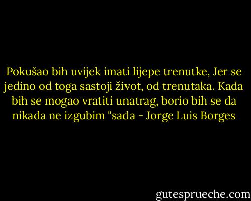 Pokušao bih uvijek imati lijepe trenutke, Jer se jedino od toga sastoji život, od trenutaka. Kada bih se mogao vratiti unatrag, borio bih se da nikada ne izgubim "sada - Jorge Luis Borges