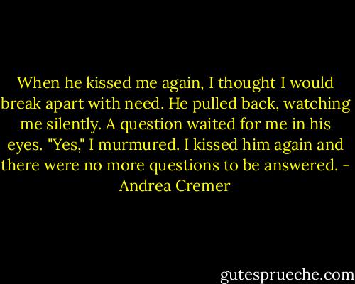 When he kissed me again, I thought I would break apart with need. He pulled back, watching me silently. A question waited for me in his eyes. "Yes," I murmured. I kissed him again and there were no more questions to be answered. - Andrea Cremer