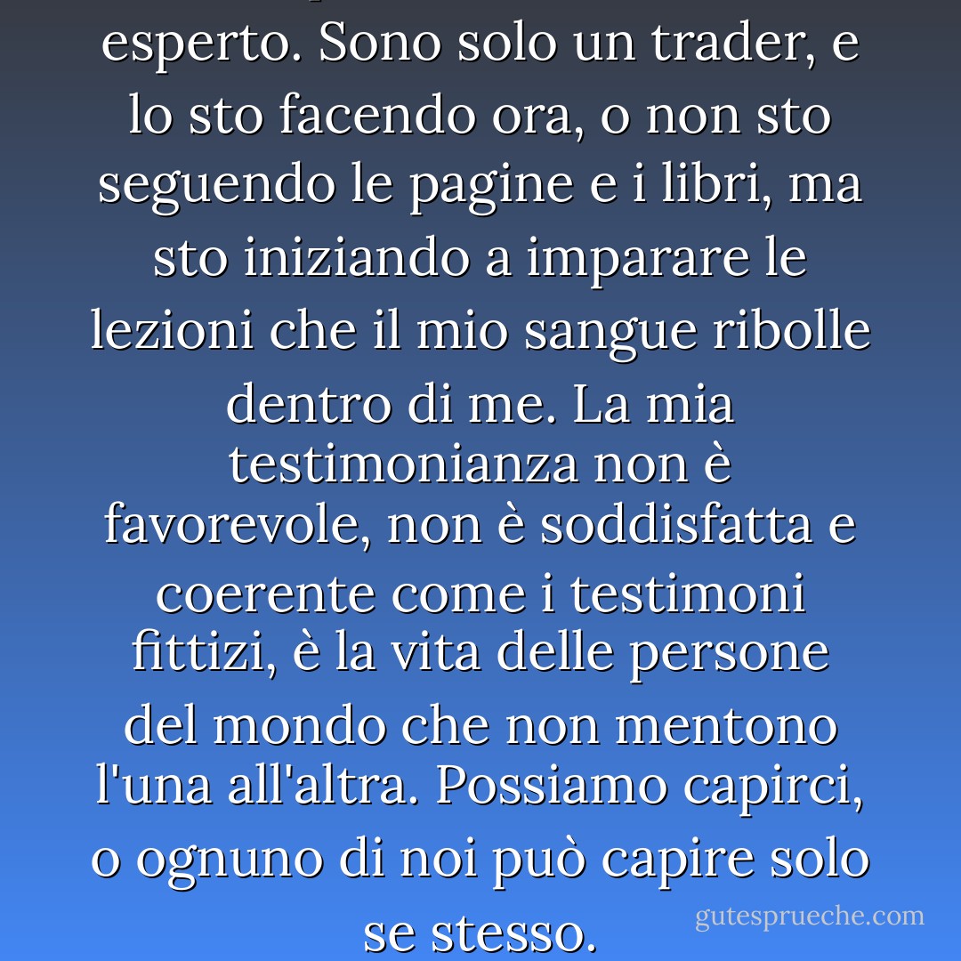 Non posso definirmi un esperto. Sono solo un trader, e lo sto facendo ora, o non sto seguendo le pagine e i libri, ma sto iniziando a imparare le lezioni che il mio sangue ribolle dentro di me. La mia testimonianza non è favorevole, non è soddisfatta e coerente come i testimoni fittizi, è la vita delle persone del mondo che non mentono l'una all'altra. Possiamo capirci, o ognuno di noi può capire solo se stesso. - Hermann Hesse