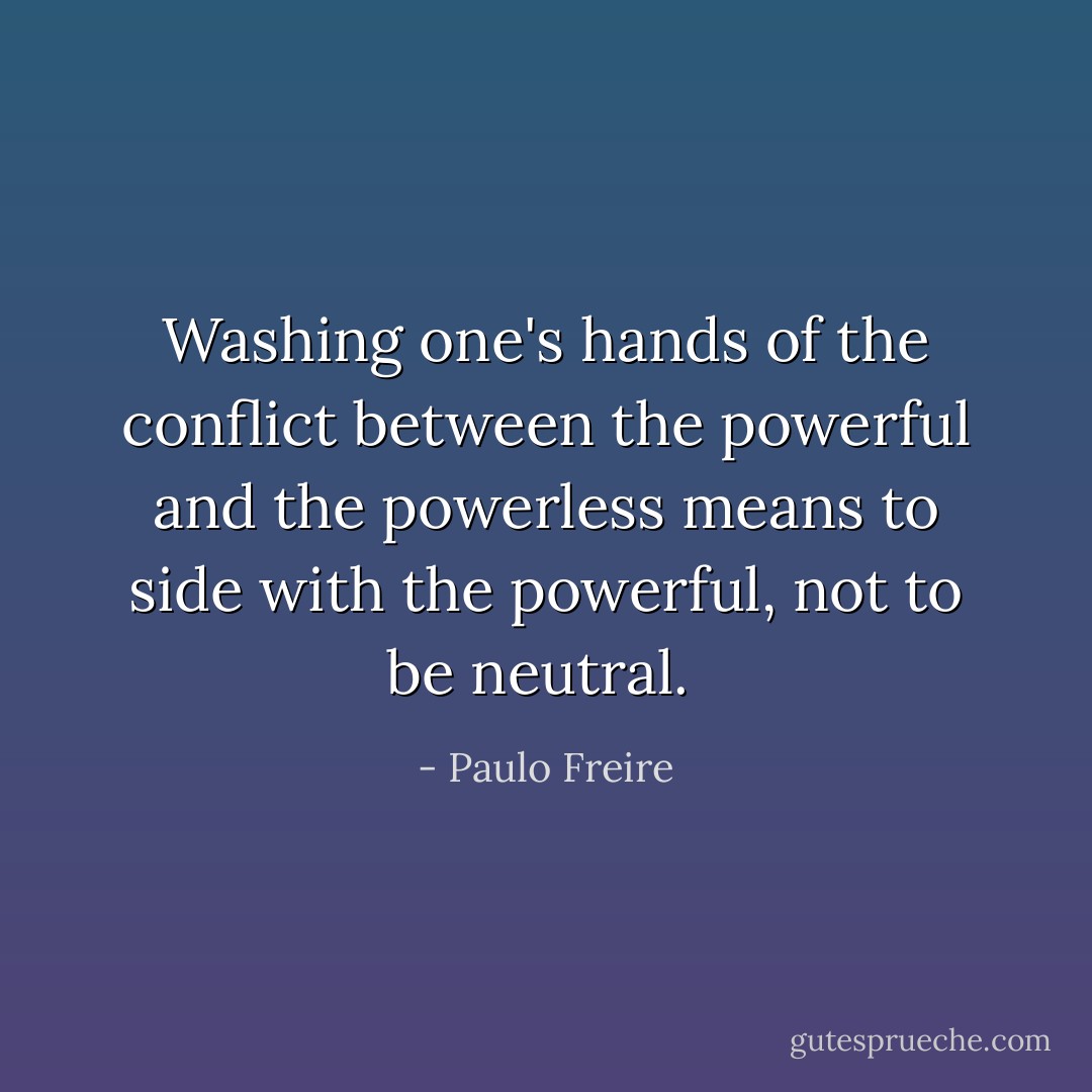 Washing one's hands of the conflict between the powerful and the powerless means to side with the powerful, not to be neutral.  - Paulo Freire