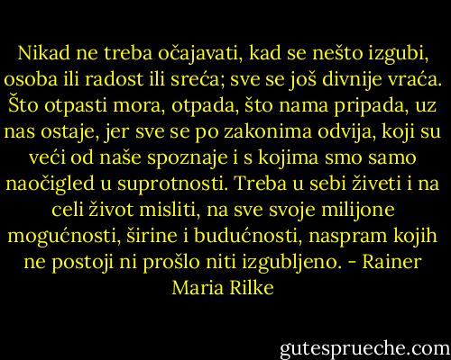 Nikad ne treba očajavati, kad se nešto izgubi, osoba ili radost ili sreća; sve se još divnije vraća. Što otpasti mora, otpada, što nama pripada, uz nas ostaje, jer sve se po zakonima odvija, koji su veći od naše spoznaje i s kojima smo samo naočigled u suprotnosti. Treba u sebi živeti i na celi život misliti, na sve svoje milijone mogućnosti, širine i budućnosti, naspram kojih ne postoji ni prošlo niti izgubljeno. - Rainer Maria Rilke
