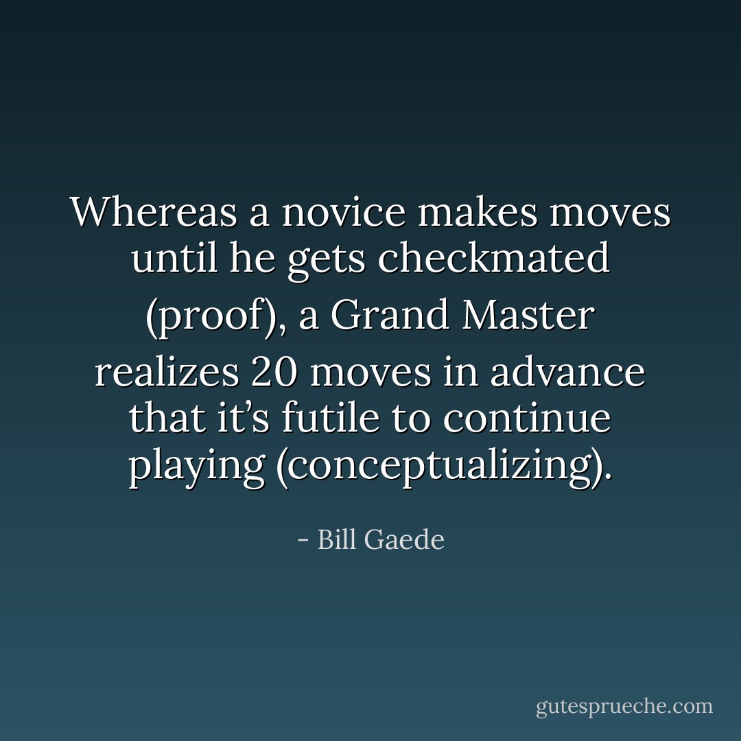 Whereas a novice makes moves until he gets checkmated (proof), a Grand Master realizes 20 moves in advance that it’s futile to continue playing (conceptualizing). - Bill Gaede