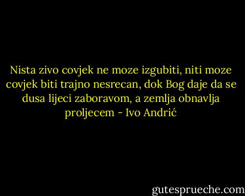 Nista zivo covjek ne moze izgubiti,<br />niti moze covjek biti trajno nesrecan,<br />dok Bog daje da se dusa lijeci zaboravom,<br />a zemlja obnavlja proljecem - Ivo Andrić