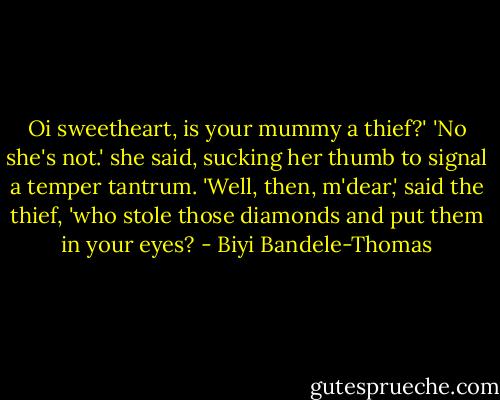 Oi sweetheart, is your mummy a thief?'<br />'No she's not.' she said, sucking her thumb to signal a temper tantrum.<br />'Well, then, m'dear,' said the thief, 'who stole those diamonds and put them in your eyes? - Biyi Bandele-Thomas