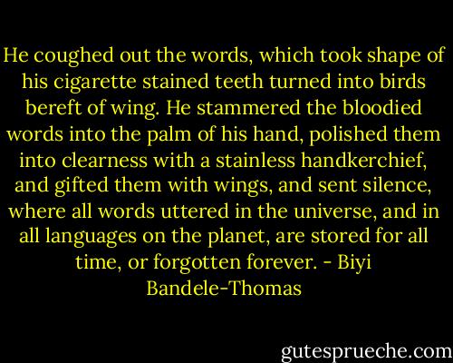 He coughed out the words, which took shape of his cigarette stained teeth turned into birds bereft of wing. He stammered the bloodied words into the palm of his hand, polished them into clearness with a stainless handkerchief, and gifted them with wings, and sent silence, where all words uttered in the universe, and in all languages on the planet, are stored for all time, or forgotten forever. - Biyi Bandele-Thomas