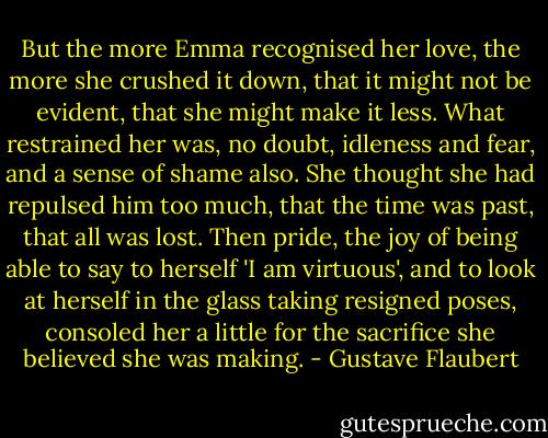 But the more Emma recognised her love, the more she crushed it down, that it might not be evident, that she might make it less. What restrained her was, no doubt, idleness and fear, and a sense of shame also. She thought she had repulsed him too much, that the time was past, that all was lost. Then pride, the joy of being able to say to herself 'I am virtuous', and to look at herself in the glass taking resigned poses, consoled her a little for the sacrifice she believed she was making. - Gustave Flaubert