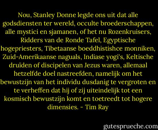 Nou, Stanley Donne legde ons uit dat alle godsdiensten ter wereld, occulte broederschappen, alle mystici en sjamanen, of het nu Rozenkruisers, Ridders van de Ronde Tafel, Egyptische hogepriesters, Tibetaanse boeddhistishce monniken, Zuid-Amerikaanse naguals, Indiase yogi's, Keltische druïden of discipelen van Jezus waren, allemaal hetzelfde doel nastreefden, namelijk om het bewustzijn van het individu dusdanig te vergroten en te verheffen dat hij of zij uiteindelijk tot een kosmisch bewustzijn komt en toetreedt tot hogere dimensies. - Tim Ray