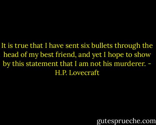 It is true that I have sent six bullets through the head of my best friend, and yet I hope to show by this statement that I am not his murderer. - H.P. Lovecraft