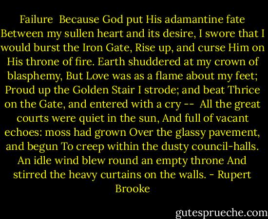 Failure<br /><br />Because God put His adamantine fate<br />Between my sullen heart and its desire,<br />I swore that I would burst the Iron Gate,<br />Rise up, and curse Him on His throne of fire.<br />Earth shuddered at my crown of blasphemy,<br />But Love was as a flame about my feet;<br />Proud up the Golden Stair I strode; and beat<br />Thrice on the Gate, and entered with a cry --<br /><br />All the great courts were quiet in the sun,<br />And full of vacant echoes: moss had grown<br />Over the glassy pavement, and begun<br />To creep within the dusty council-halls.<br />An idle wind blew round an empty throne<br />And stirred the heavy curtains on the walls. - Rupert Brooke