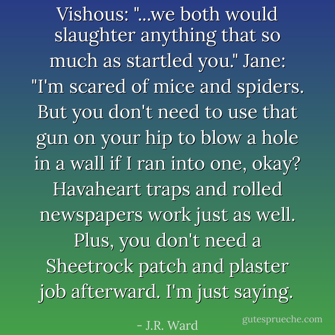 Vishous: "...we both would slaughter anything that so much as startled you."<br />Jane: "I'm scared of mice and spiders. But you don't need to use that gun on your hip to blow a hole in a wall if I ran into one, okay? Havaheart traps and rolled newspapers work just as well. Plus, you don't need a Sheetrock patch and plaster job afterward. I'm just saying. - J.R. Ward
