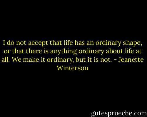 I do not accept that life has an ordinary shape, or that there is anything ordinary about life at all. We make it ordinary, but it is not. - Jeanette Winterson