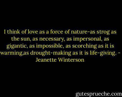 I think of love as a force of nature-as strog as the sun, as necessary, as impersonal, as gigantic, as impossible, as scorching as it is warming,as drought-making as it is life-giving. - Jeanette Winterson