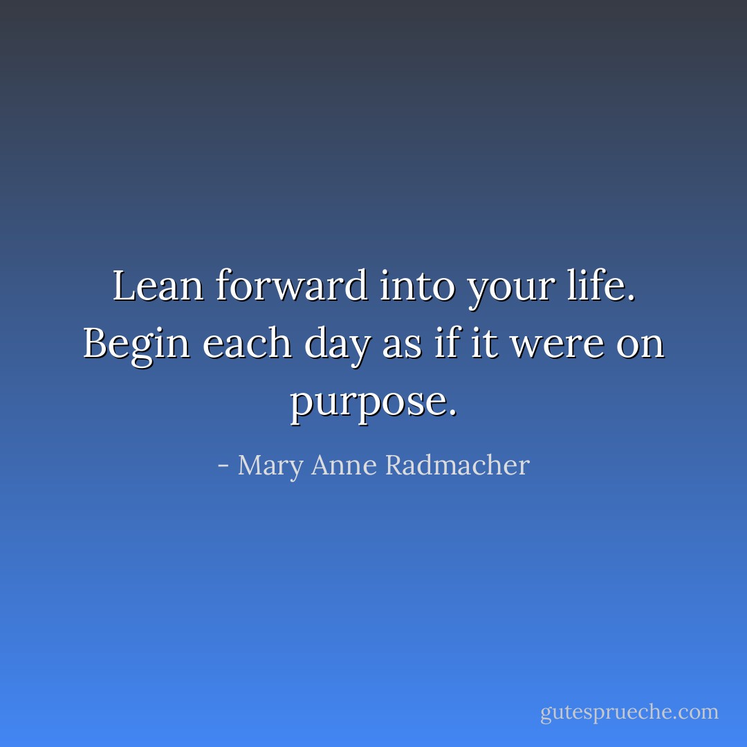 Lean forward into your life. Begin each day as if it were on purpose. - Mary Anne Radmacher