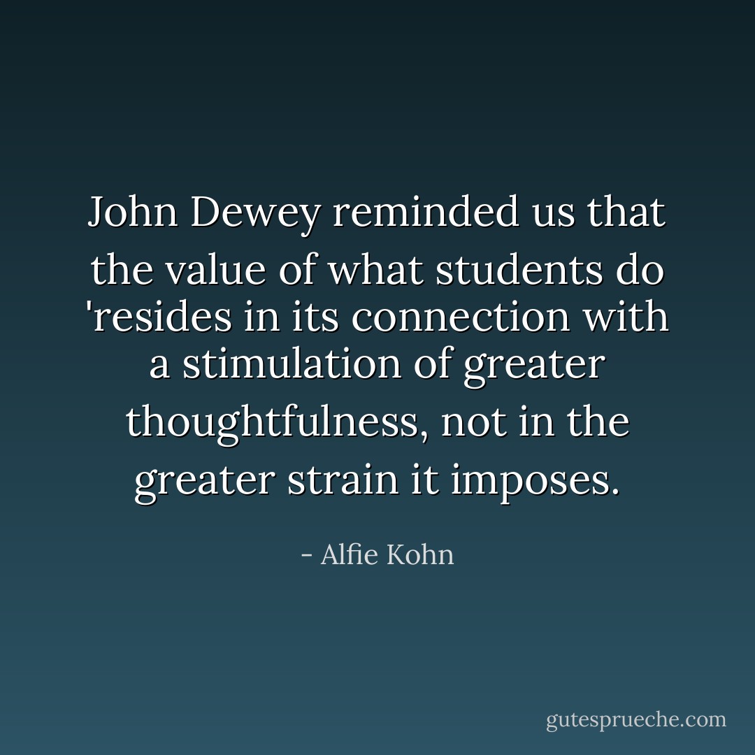 John Dewey reminded us that the value of what students do 'resides in its connection with a stimulation of greater thoughtfulness, not in the greater strain it imposes. - Alfie Kohn