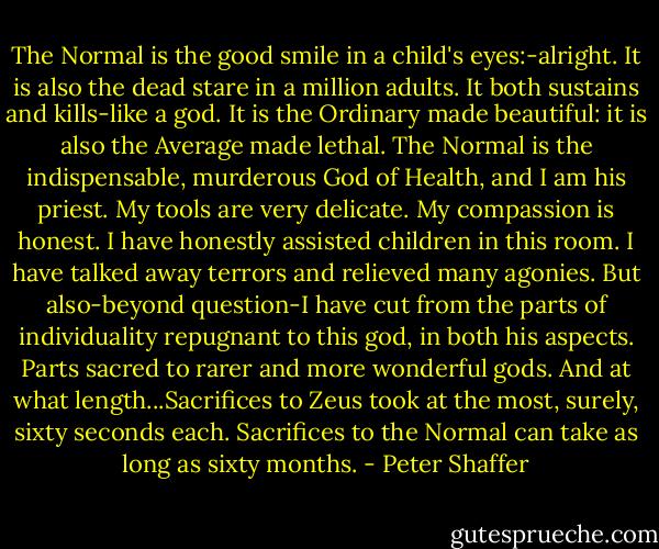 The Normal is the good smile in a child's eyes:-alright. It is also the dead stare in a million adults. It both sustains and kills-like a god. It is the Ordinary made beautiful: it is also the Average made lethal. The Normal is the indispensable, murderous God of Health, and I am his priest. My tools are very delicate. My compassion is honest. I have honestly assisted children in this room. I have talked away terrors and relieved many agonies. But also-beyond question-I have cut from the parts of individuality repugnant to this god, in both his aspects. Parts sacred to rarer and more wonderful gods. And at what length...Sacrifices to Zeus took at the most, surely, sixty seconds each. Sacrifices to the Normal can take as long as sixty months. - Peter Shaffer