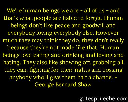 We're human beings we are - all of us - and that's what people are liable to forget. Human beings don't like peace and goodwill and everybody loving everybody else. However much they may think they do, they don't really because they're not made like that. Human beings love eating and drinking and loving and hating. They also like showing off, grabbing all they can, fighting for their rights and bossing anybody who'll give them half a chance. - George Bernard Shaw