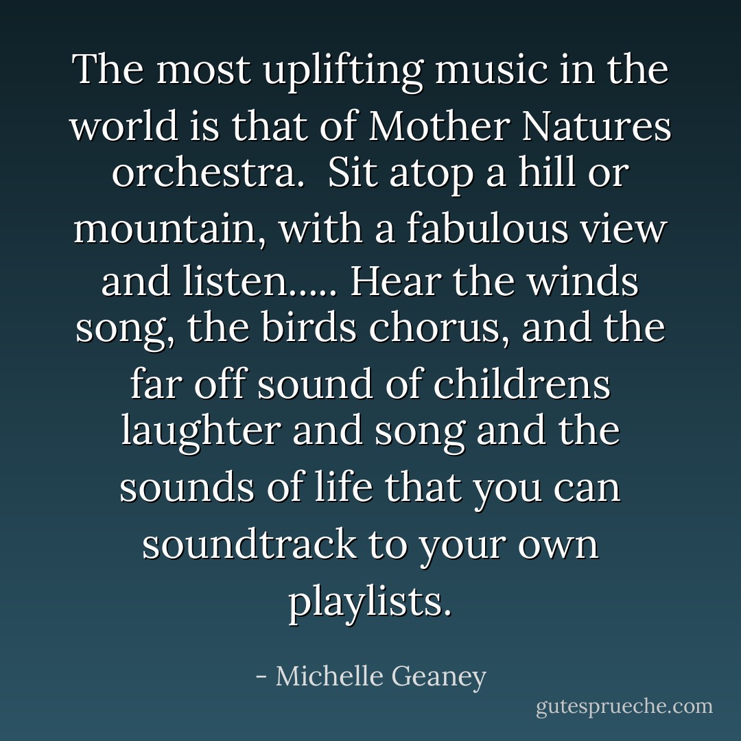 The most uplifting music in the world is that of Mother Natures orchestra. <br />Sit atop a hill or mountain, with a fabulous view and listen.....<br />Hear the winds song, the birds chorus, and the far off sound of childrens laughter and song and the sounds of life that you can soundtrack to your own playlists. - Michelle Geaney