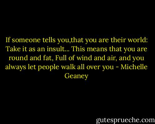 If someone tells you,that you are their world:<br />Take it as an insult...<br />This means that you are round and fat,<br />Full of wind and air,<br />and you always let people walk all over you - Michelle Geaney