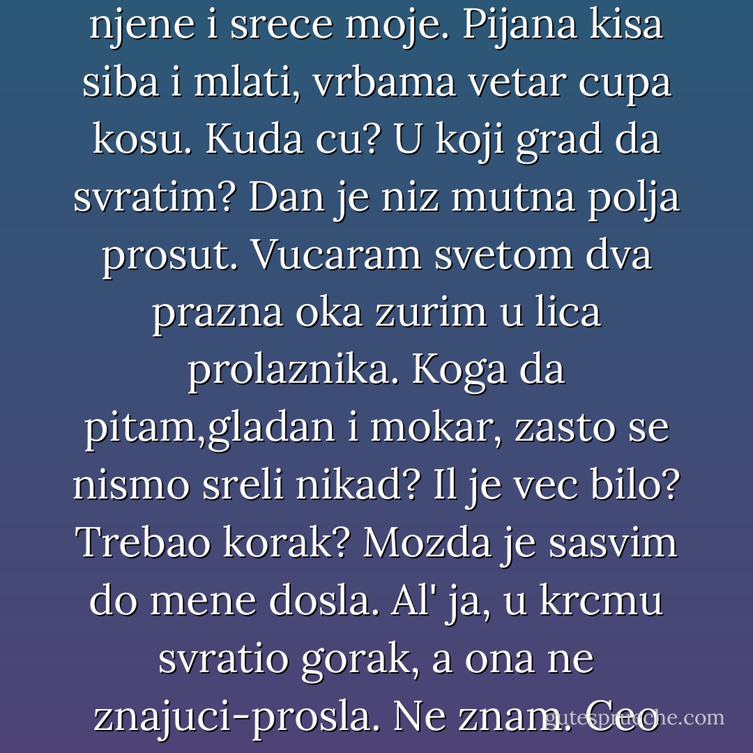 PESMA ZA NAS DVOJE<br /><br />Znam,<br />mora biti da je tako:<br />nikad se nismo sreli nas dvoje,<br />mada se trazimo podjednako<br />zbog srece njene<br />i srece moje.<br />Pijana kisa siba i mlati,<br />vrbama vetar cupa kosu.<br />Kuda cu?<br />U koji grad da svratim?<br />Dan je niz mutna polja prosut.<br />Vucaram svetom dva prazna oka<br />zurim u lica prolaznika.<br />Koga da pitam,gladan i mokar,<br />zasto se nismo sreli nikad?<br />Il je vec bilo?<br />Trebao korak?<br />Mozda je sasvim do mene dosla.<br />Al' ja,<br />u krcmu svratio gorak,<br />a ona<br />ne znajuci-prosla.<br />Ne znam.<br />Ceo svet smo obisli<br />u zudnji ludoj<br />podjednakoj,<br />a za korak se mimoisli.<br />Da,mora da je tako. - Miroslav Antić
