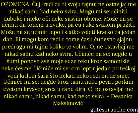 OPOMENA<br /><br />Čuj, reći ću ti svoju tajnu:<br />ne ostavljaj me nikad samu<br />kad neko svira.<br />Mogu mi se učiniti<br />duboke i meke<br />oči neke<br />sasvim obične.<br />Može mi se učiniti<br />da tonem u zvuke,<br />pa ću ruke<br />svakom pružiti.<br />Može mi se učiniti<br />lepo i slatko<br />voleti kratko<br />za jedan dan.<br />Ili mogu kom reći u tome<br />času čudesno sjajnu,<br />predragu mi tajnu<br />koliko te volim.<br />O, ne ostavljaj me nikad samu<br />kad neko svira.<br />Učiniće mi se: negde u šumi<br />ponovo sve moje suze teku<br />kroz samonikle neke česme.<br />Učiniće mi se: crn leptir jedan<br />po teškoj vodi krilom šara<br />što nekad neko reći mi ne sme.<br />Učiniće mi se: negde kroz tamu<br />neko peva i gorkim cvetom<br />krvavog srca u ranu dira.<br />O, ne ostavljaj me nikad samu,<br />nikad samu,<br />kad neko svira. - Desanka Maksimović