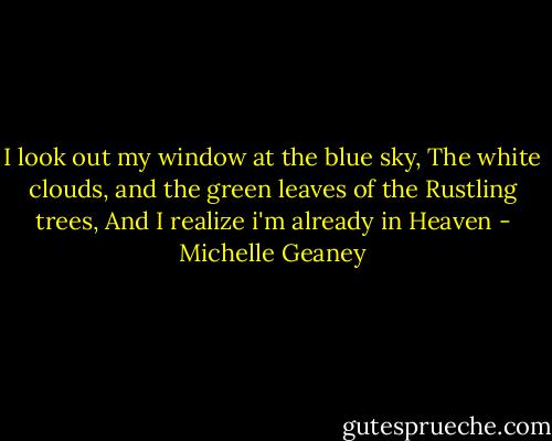 I look out my window at the blue sky,<br />The white clouds,<br />and the green leaves of the Rustling trees,<br />And I realize i'm already in Heaven - Michelle Geaney