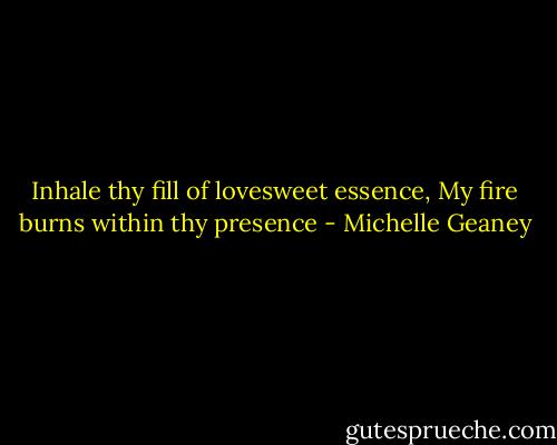 Inhale thy fill of lovesweet essence,<br />My fire burns within thy presence - Michelle Geaney