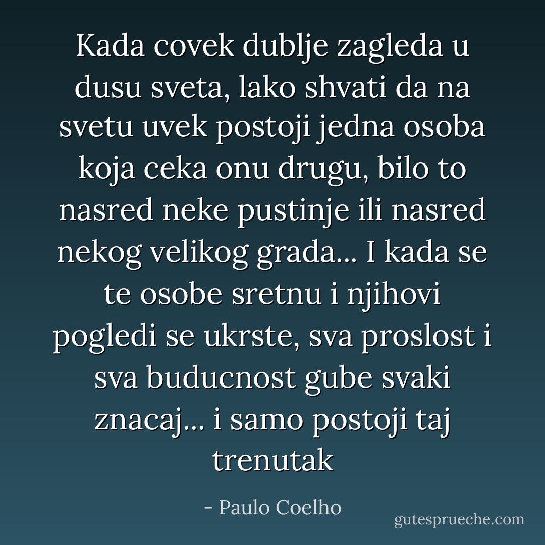Kada covek dublje zagleda u dusu sveta, lako shvati da na svetu uvek postoji jedna osoba koja ceka onu drugu, bilo to nasred neke pustinje ili nasred nekog velikog grada... I kada se te osobe sretnu i njihovi pogledi se ukrste, sva proslost i sva buducnost gube svaki znacaj... i samo postoji taj trenutak - Paulo Coelho