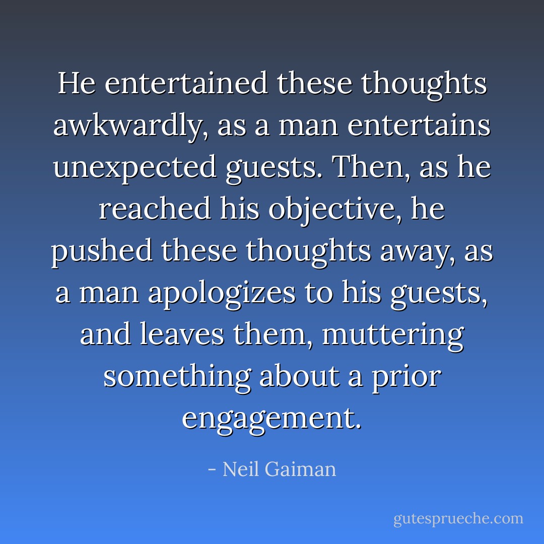 He entertained these thoughts awkwardly, as a man entertains unexpected guests. Then, as he reached his objective, he pushed these thoughts away, as a man apologizes to his guests, and leaves them, muttering something about a prior engagement. - Neil Gaiman