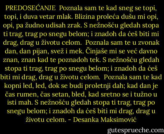 PREDOSEĆANJE<br /><br />Poznala sam te kad sneg se topi,<br />topi, i duva vetar mlak.<br />Blizina proleća dušu mi opi,<br />opi, pa žudno udisah zrak.<br />S nežnošću gledah stopa ti trag,<br />trag po snegu belom;<br />i znadoh da ćeš biti mi drag,<br />drag u životu celom.<br /><br />Poznala sam te u zvonak dan,<br />dan pijan, svež i mek.<br />Činjaše mi se već davno znan,<br />znan kad te poznadoh tek.<br />S nežnošću gledah stopa ti trag,<br />trag po snegu belom;<br />i znadoh da ćeš biti mi drag,<br />drag u životu celom.<br /><br />Poznala sam te kad kopni led,<br />led, dok se budi proletnji dah;<br />kad dan je čas rumen, čas setan, bled,<br />kad sretno se i tužno u isti mah.<br />S nežnošću gledah stopa ti trag,<br />trag po snegu belom;<br />i znadoh da ćeš biti mi drag,<br />drag u životu celom. - Desanka Maksimović