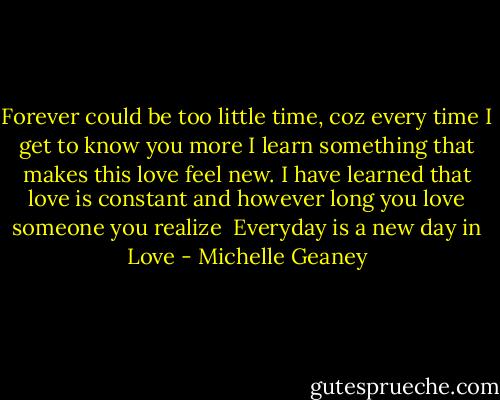 Forever could be too little time,<br />coz every time I get to know you more I learn something that makes this love feel new. I have learned that love is constant and however long you love someone you realize <br />Everyday is a new day in Love - Michelle Geaney