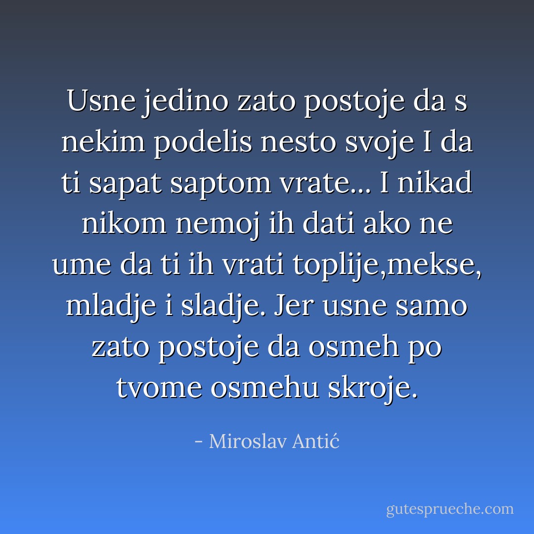 Usne jedino zato postoje<br />da s nekim podelis nesto svoje<br />I da ti sapat saptom vrate...<br />I nikad nikom nemoj ih dati<br />ako ne ume da ti ih vrati<br />toplije,mekse, mladje i sladje.<br />Jer usne samo zato postoje<br />da osmeh po tvome osmehu skroje. - Miroslav Antić