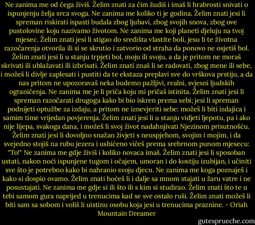 Ne zanima me od čega živiš. Želim znati za čim žudiš i imaš li hrabrosti snivati o ispunjenju želja srca svoga.<br />Ne zanima me koliko ti je godina. Želim znati jesi li spreman riskirati ispasti budala zbog ljubavi, zbog svojih snova, zbog ove pustolovine koju nazivamo životom.<br />Ne zanima me koji planeti djeluju na tvoj mjesec. Želim znati jesi li stigao do središta vlastite boli, jesu li te životna razočarenja otvorila ili si se skrutio i zatvorio od straha da ponovo ne osjetiš bol. Želim znati jesi li u stanju trpjeti bol, moju ili svoju, a da je pritom ne moraš skrivati ili ublažavati ili izbrisati.<br />Želim znati znaš li se radovati, zbog mene ili sebe, i možeš li divlje zaplesati i pustiti da te ekstaza preplavi sve do vrškova prstiju, a da nas pritom ne upozoravaš neka budemo pažljivi, realni, svjesni ljudskih ograničenja.<br />Ne zanima me je li priča koju mi pričaš istinita. Želim znati jesi li spreman razočarati drugoga kako bi bio iskren prema sebi; jesi li spreman podnijeti optužbe za izdaju, a pritom ne iznevjeriti sebe: možeš li biti izdajica i samim time vrijedan povjerenja.<br />Želim znati jesi li u stanju vidjeti ljepotu, pa i ako nije lijepa, svakoga dana, i možeš li svoj život nadahnjivati Njezinom prisutnošću.<br />Želim znati jesi li dovoljno snažan živjeti s neuspjehom, svojim i mojim, i da svejedno stojiš na rubu jezera i ushićeno vičeš prema srebrnom punom mjesecu: "To!"<br />Ne zanima me gdje živiš i koliko novaca imaš. Želim znati jesi li sposoban ustati, nakon noći ispunjene tugom i očajem, umoran i do kostiju izubijan, i učiniti sve što je potrebno kako bi nahranio svoju djecu.<br />Ne zanima me koga poznaješ i kako si dospio ovamo. Želim znati hoćeš li i dalje sa mnom stajati u žaru vatre i ne posustajati.<br />Ne zanima me gdje si ili što ili s kim si studirao. Želim znati što te u tebi samom gura naprijed u trenucima kad se sve ostalo ruši.<br />Želim znati možeš li biti sam sa sobom i voliš li uistinu osobu koja jesi u trenucima praznine. - Oriah Mountain Dreamer