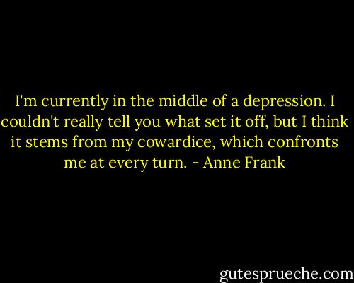 I'm currently in the middle of a depression. I couldn't really tell you what set it off, but I think it stems from my cowardice, which confronts me at every turn. - Anne Frank