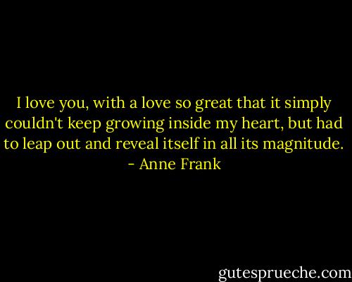 I love you, with a love so great that it simply couldn't keep growing inside my heart, but had to leap out and reveal itself in all its magnitude. - Anne Frank